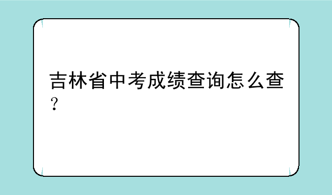 吉林省中考成绩查询怎么查？