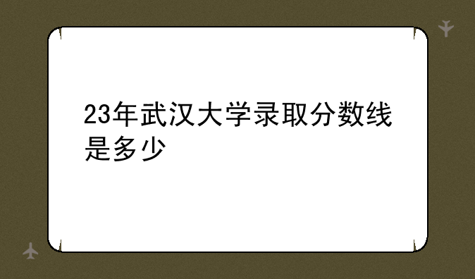 23年武汉大学录取分数线是多少