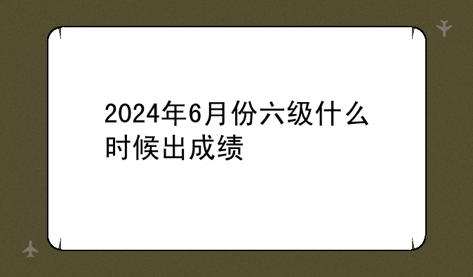 2024年6月份六级什么时候出成绩