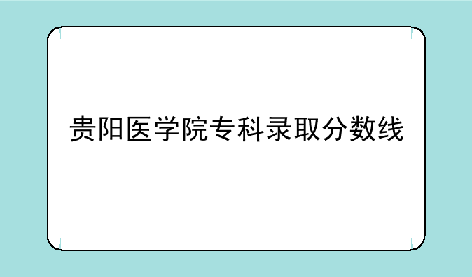 贵阳医学院专科录取分数线