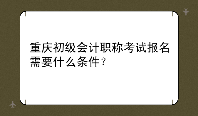 重庆初级会计职称考试报名需要什么条件？
