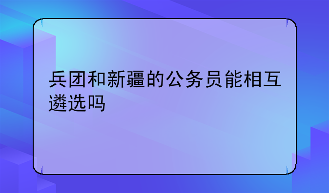 兵团和新疆的公务员能相互遴选吗