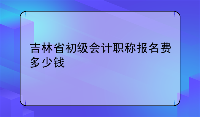 吉林省初级会计职称报名费多少钱