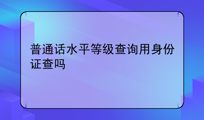 普通话水平等级查询用身份证查吗