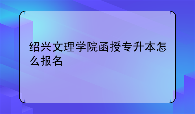 绍兴文理学院函授专升本怎么报名