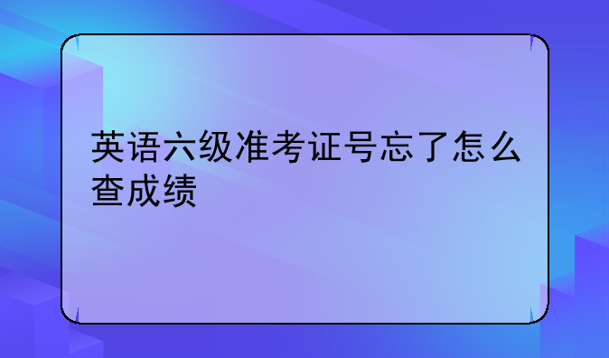 英语六级准考证号忘了怎么查成绩