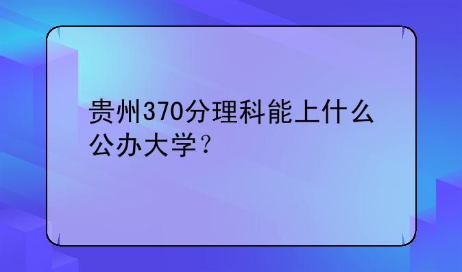 贵州370分理科能上什么公办大学？