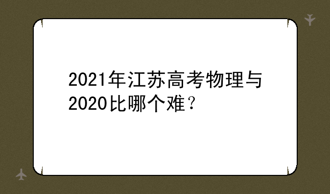 2021年江苏高考物理与2020比哪个难？