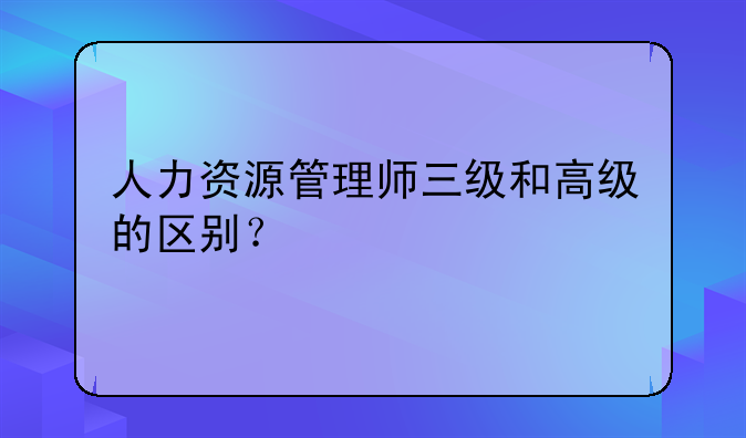 人力资源管理师三级和高级的区别？