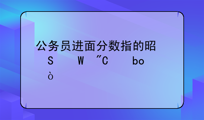 公务员进面分数指的是笔试成绩嘛？
