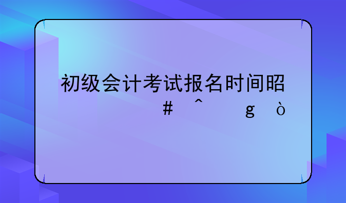 初级会计考试报名时间是什么时候？