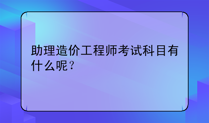 助理造价工程师考试科目有什么呢？