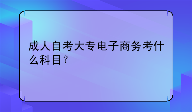 成人自考大专电子商务考什么科目？