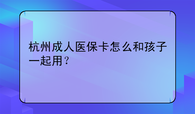 杭州成人医保卡怎么和孩子一起用？