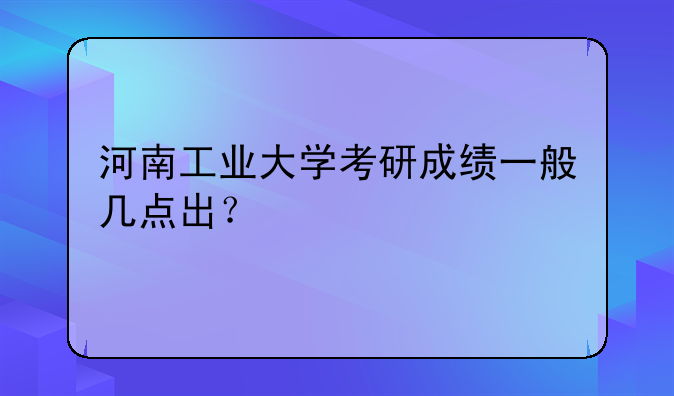 河南工业大学考研成绩一般几点出？