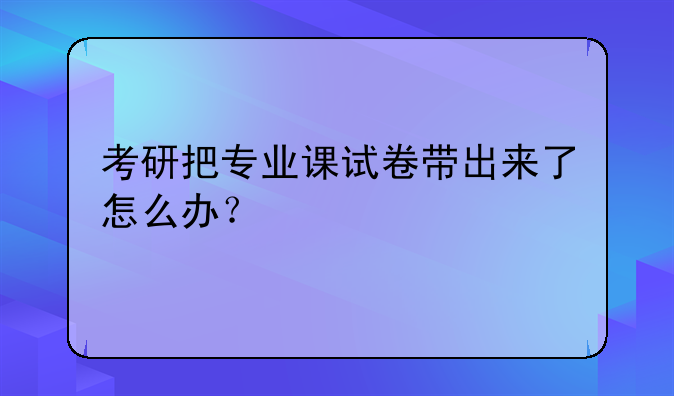 考研把专业课试卷带出来了怎么办？