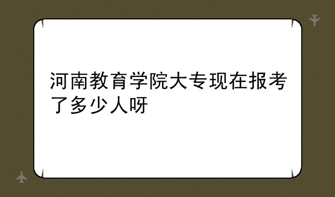 河南教育学院大专现在报考了多少人呀