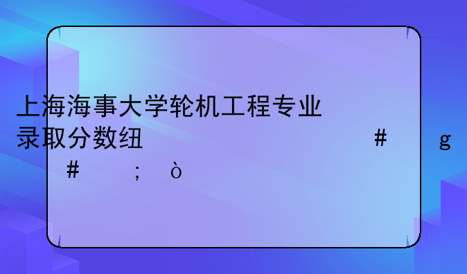 上海海事大学轮机工程专业录取分数线为什么这么低？