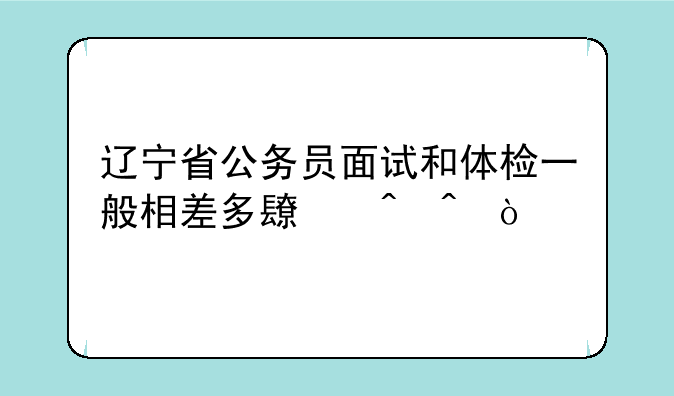 辽宁省公务员面试和体检一般相差多长时间？