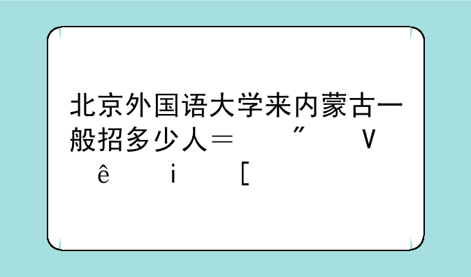 北京外国语大学来内蒙古一般招多少人？分数线是？