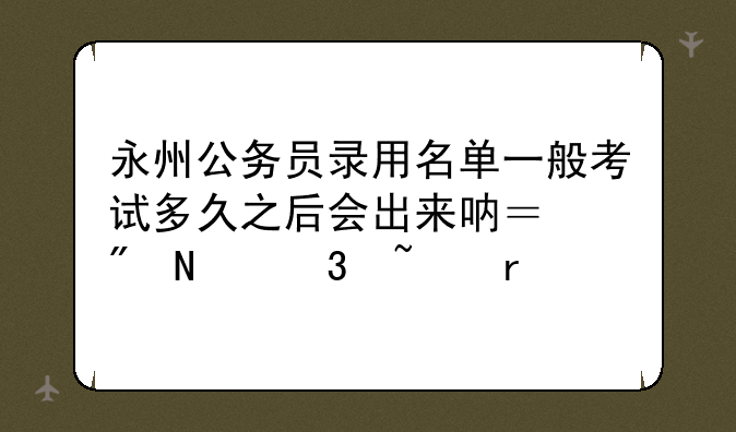 永州公务员录用名单一般考试多久之后会出来呐？到哪里查看