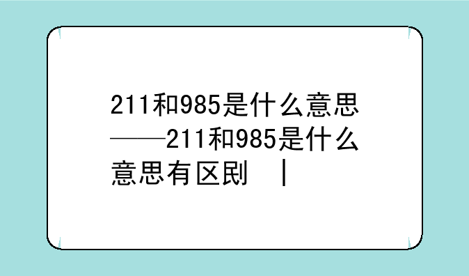211和985是什么意思——211和985是什么意思有区别吗