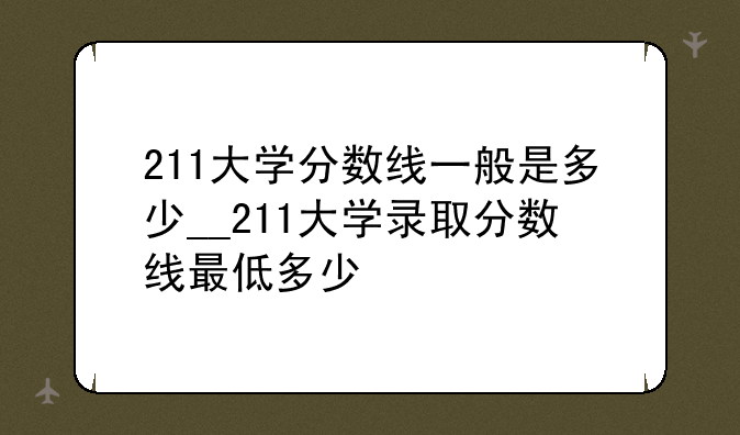 211大学分数线一般是多少__211大学录取分数线最低多少