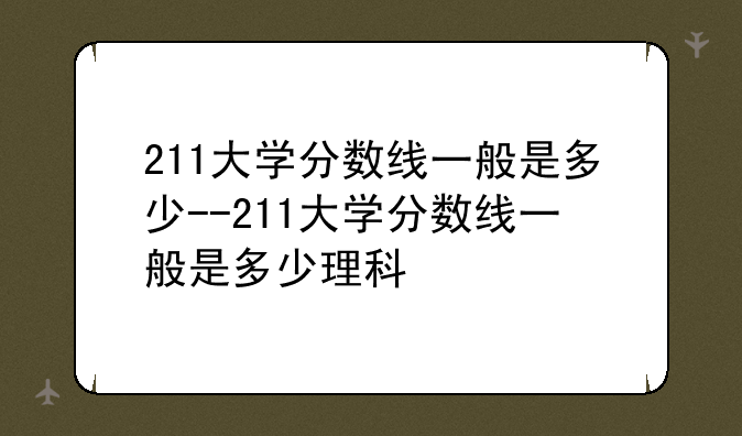 211大学分数线一般是多少--211大学分数线一般是多少理科