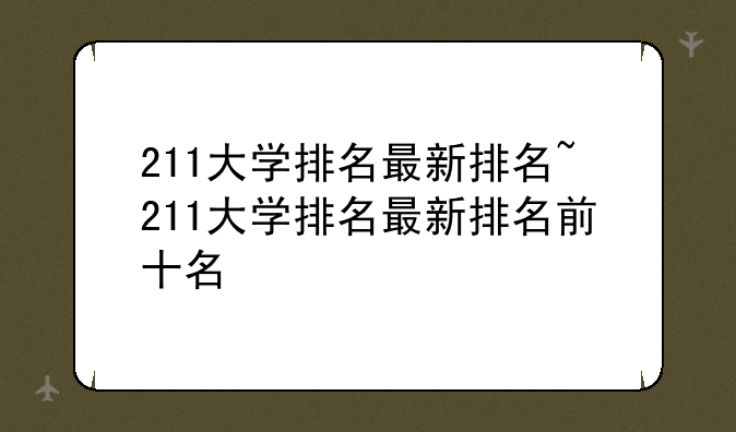 211大学排名最新排名~211大学排名最新排名前十名