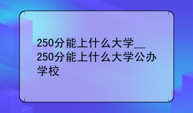 250分能上什么大学__250分能上什么大学公办学校