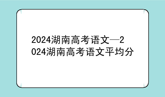 2024湖南高考语文—2024湖南高考语文平均分