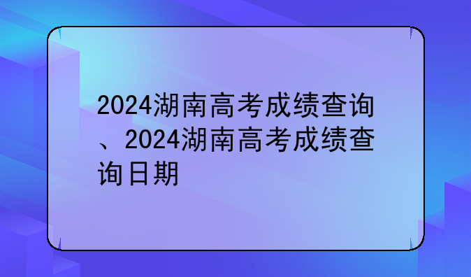 2024湖南高考成绩查询、2024湖南高考成绩查询日期