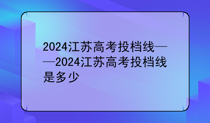 2024江苏高考投档线——2024江苏高考投档线是多少