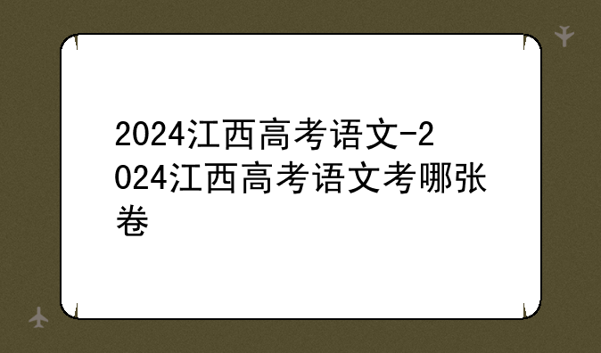 2024江西高考语文-2024江西高考语文考哪张卷