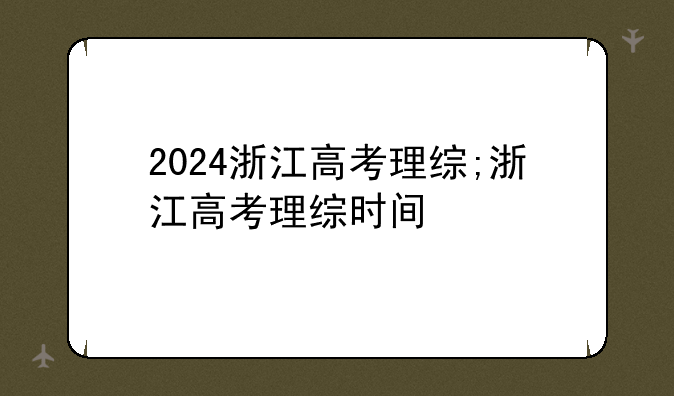 2024浙江高考理综;浙江高考理综时间