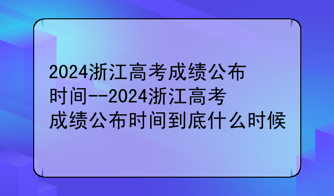 2024浙江高考成绩公布时间--2024浙江高考成绩公布时间到底什么时候