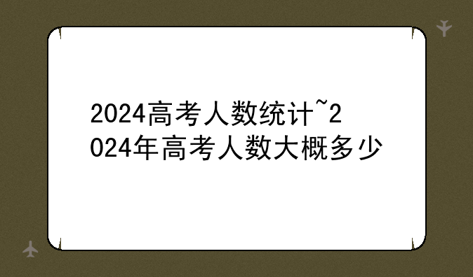 2024高考人数统计~2024年高考人数大概多少