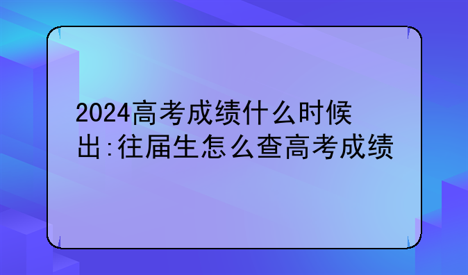 2024高考成绩什么时候出:往届生怎么查高考成绩