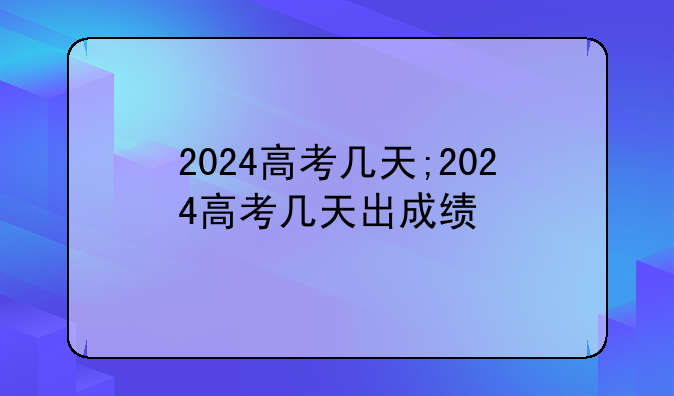 2024高考几天;2024高考几天出成绩
