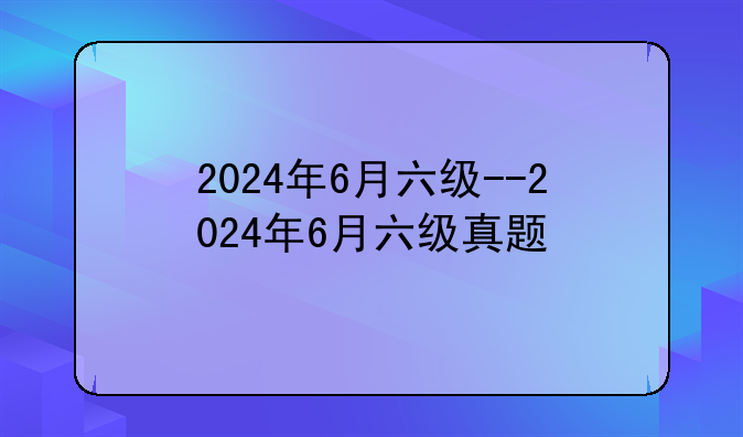 2024年6月六级--2024年6月六级真题