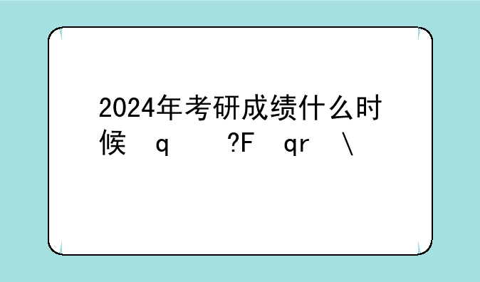 2024年考研成绩什么时候出来——2025年考研总分是多少啊