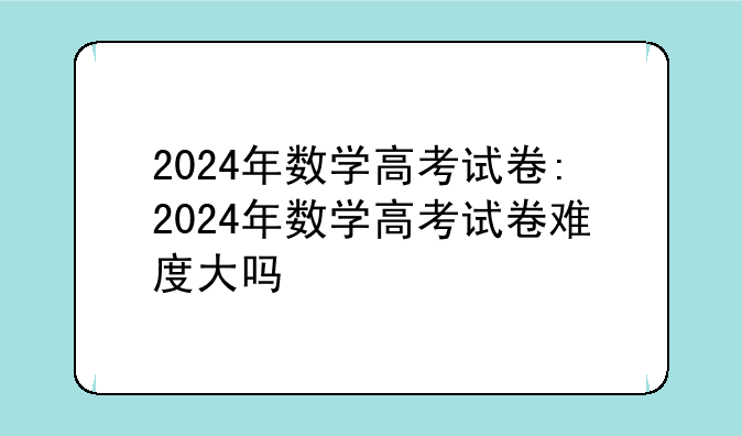 2024年数学高考试卷:2024年数学高考试卷难度大吗