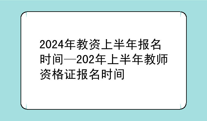 2024年教资上半年报名时间—202年上半年教师资格证报名时间
