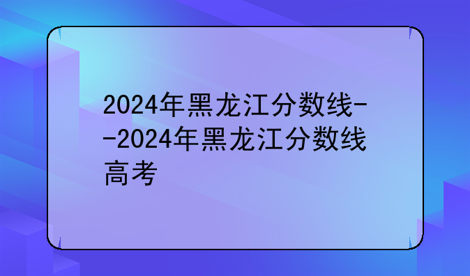 2024年黑龙江分数线--2024年黑龙江分数线高考