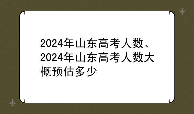 2024年山东高考人数、2024年山东高考人数大概预估多少