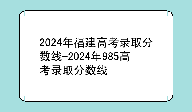 2024年福建高考录取分数线-2024年985高考录取分数线