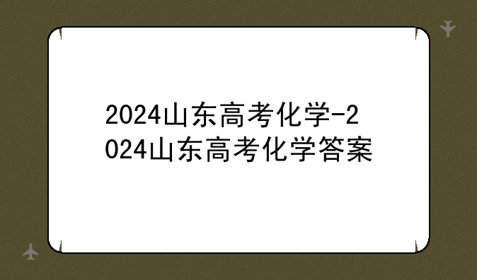 2024山东高考化学-2024山东高考化学答案