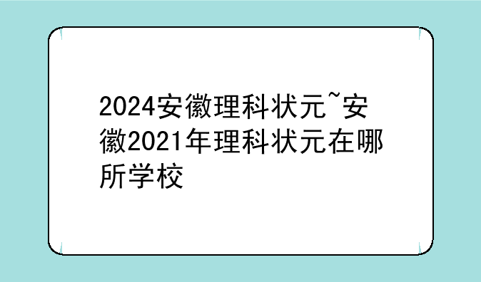 2024安徽理科状元~安徽2021年理科状元在哪所学校