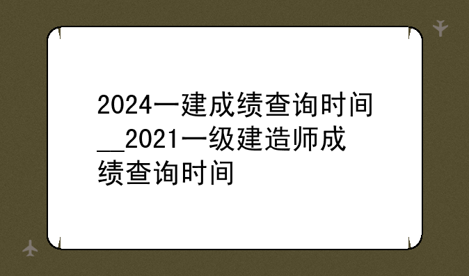 2024一建成绩查询时间__2021一级建造师成绩查询时间