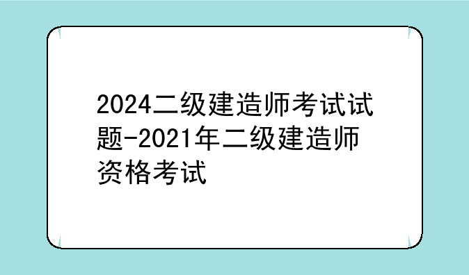 2024二级建造师考试试题-2021年二级建造师资格考试